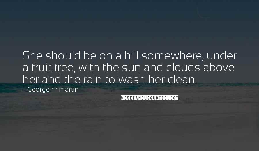 George R R Martin Quotes: She should be on a hill somewhere, under a fruit tree, with the sun and clouds above her and the rain to wash her clean.