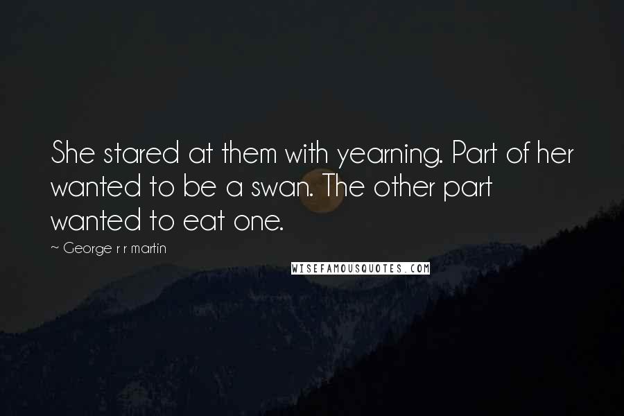 George R R Martin Quotes: She stared at them with yearning. Part of her wanted to be a swan. The other part wanted to eat one.