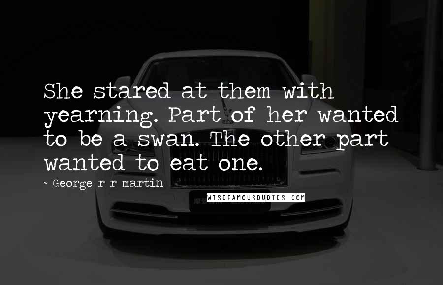 George R R Martin Quotes: She stared at them with yearning. Part of her wanted to be a swan. The other part wanted to eat one.