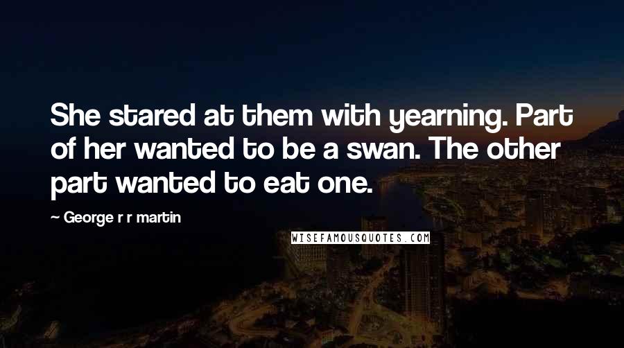 George R R Martin Quotes: She stared at them with yearning. Part of her wanted to be a swan. The other part wanted to eat one.