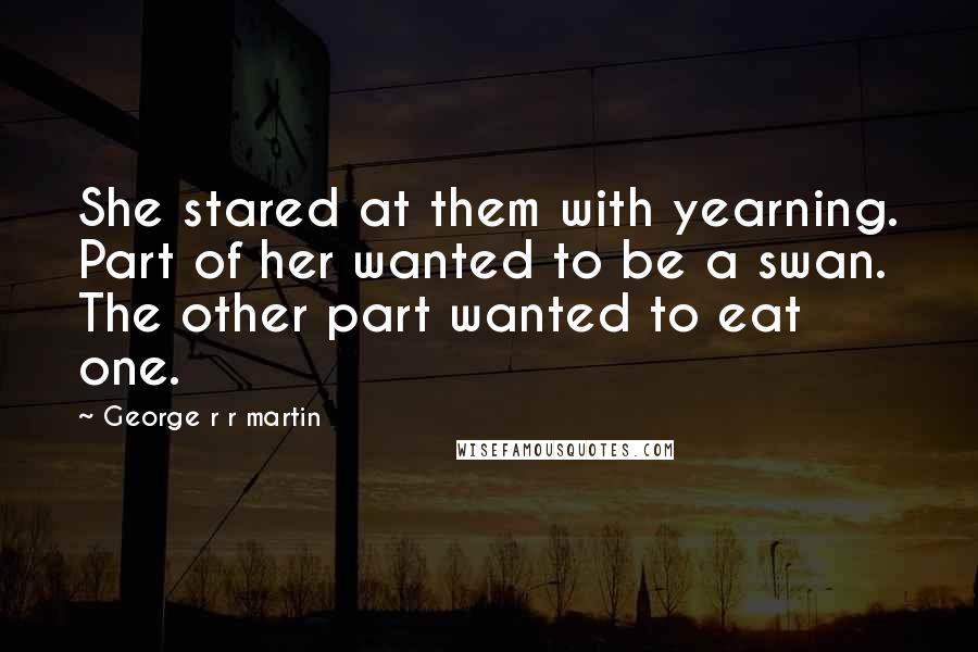 George R R Martin Quotes: She stared at them with yearning. Part of her wanted to be a swan. The other part wanted to eat one.