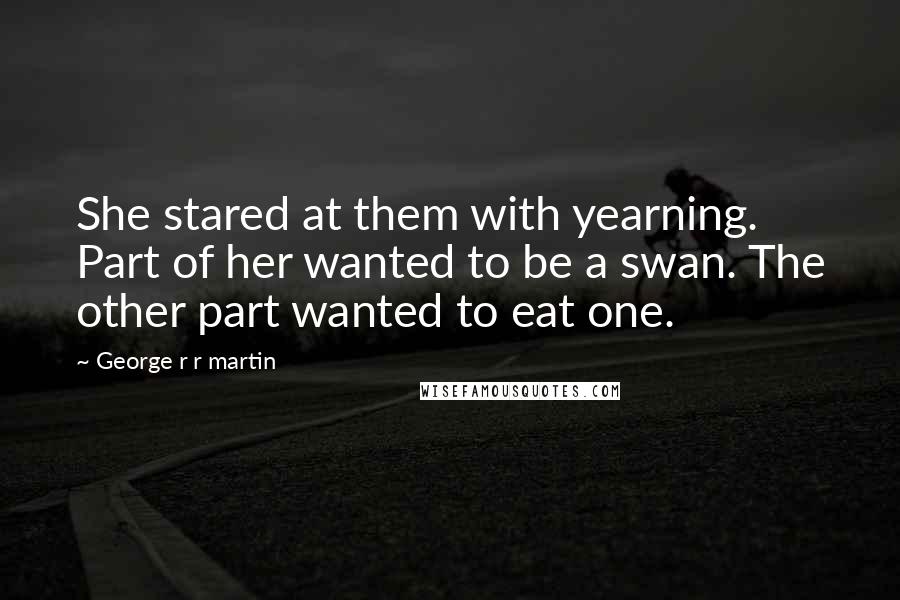 George R R Martin Quotes: She stared at them with yearning. Part of her wanted to be a swan. The other part wanted to eat one.