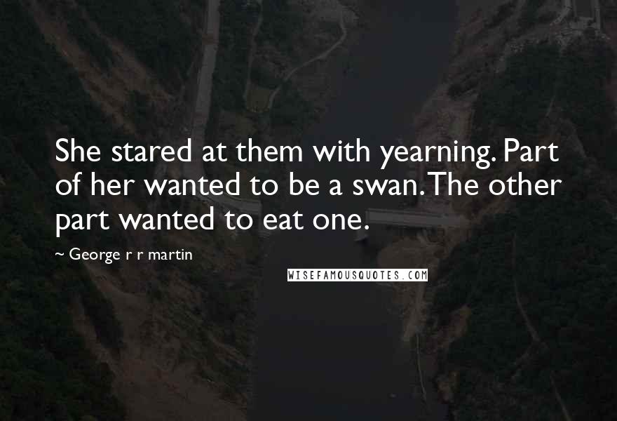 George R R Martin Quotes: She stared at them with yearning. Part of her wanted to be a swan. The other part wanted to eat one.