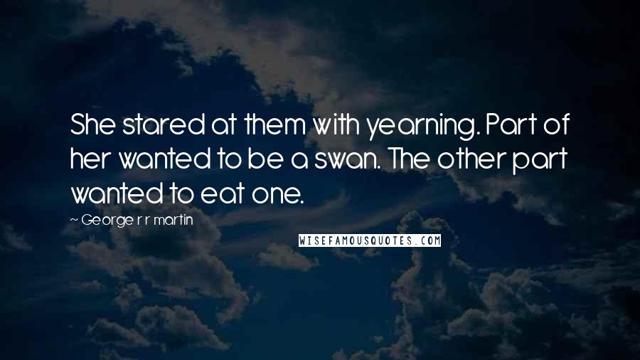 George R R Martin Quotes: She stared at them with yearning. Part of her wanted to be a swan. The other part wanted to eat one.