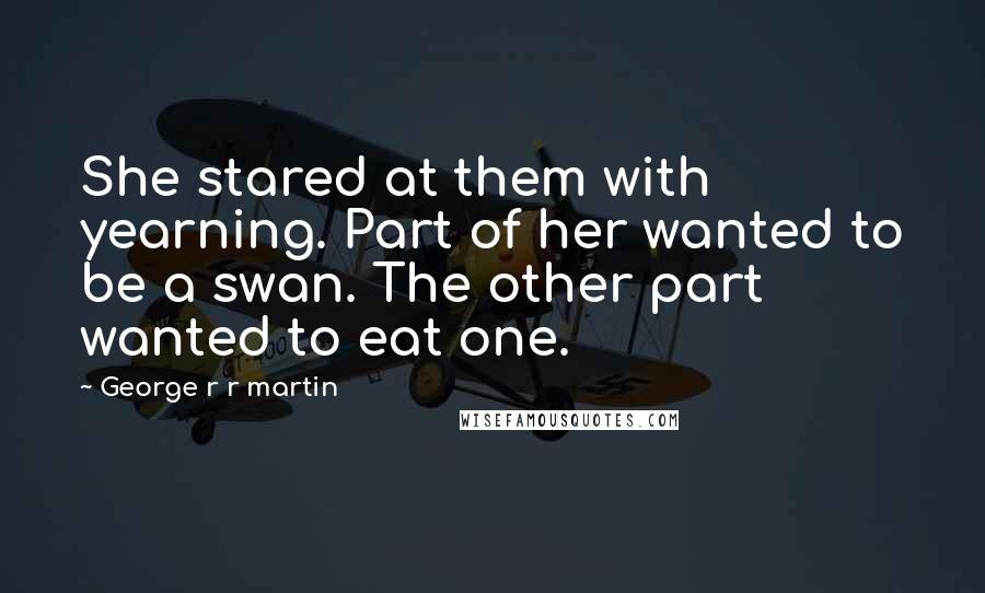 George R R Martin Quotes: She stared at them with yearning. Part of her wanted to be a swan. The other part wanted to eat one.