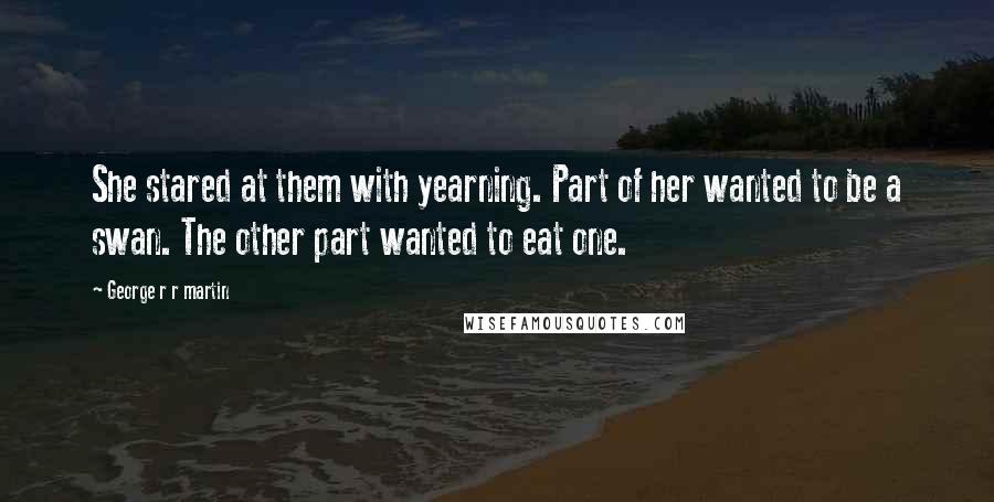 George R R Martin Quotes: She stared at them with yearning. Part of her wanted to be a swan. The other part wanted to eat one.