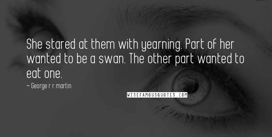 George R R Martin Quotes: She stared at them with yearning. Part of her wanted to be a swan. The other part wanted to eat one.