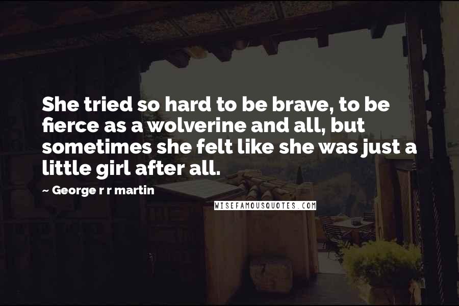 George R R Martin Quotes: She tried so hard to be brave, to be fierce as a wolverine and all, but sometimes she felt like she was just a little girl after all.
