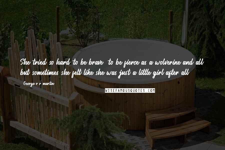 George R R Martin Quotes: She tried so hard to be brave, to be fierce as a wolverine and all, but sometimes she felt like she was just a little girl after all.