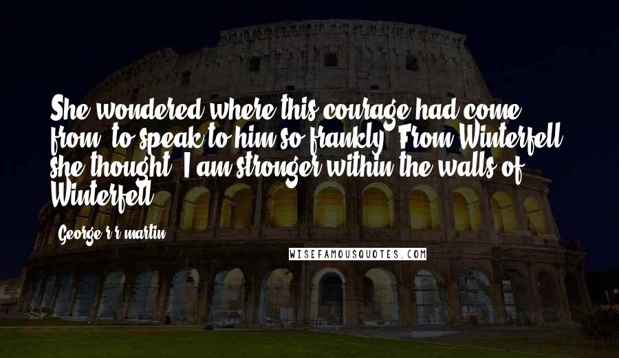 George R R Martin Quotes: She wondered where this courage had come from, to speak to him so frankly. From Winterfell, she thought. I am stronger within the walls of Winterfell.