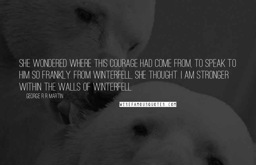 George R R Martin Quotes: She wondered where this courage had come from, to speak to him so frankly. From Winterfell, she thought. I am stronger within the walls of Winterfell.