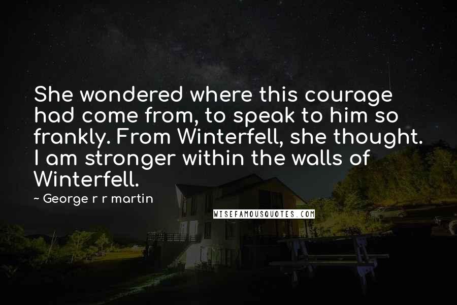 George R R Martin Quotes: She wondered where this courage had come from, to speak to him so frankly. From Winterfell, she thought. I am stronger within the walls of Winterfell.