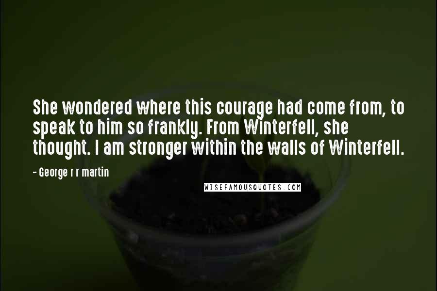 George R R Martin Quotes: She wondered where this courage had come from, to speak to him so frankly. From Winterfell, she thought. I am stronger within the walls of Winterfell.