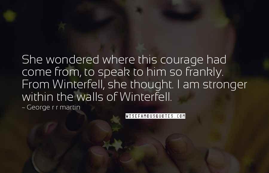 George R R Martin Quotes: She wondered where this courage had come from, to speak to him so frankly. From Winterfell, she thought. I am stronger within the walls of Winterfell.
