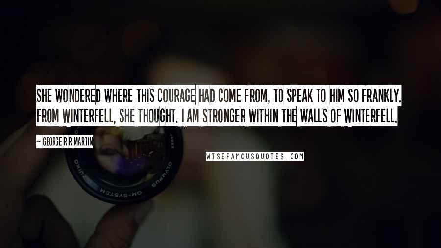 George R R Martin Quotes: She wondered where this courage had come from, to speak to him so frankly. From Winterfell, she thought. I am stronger within the walls of Winterfell.