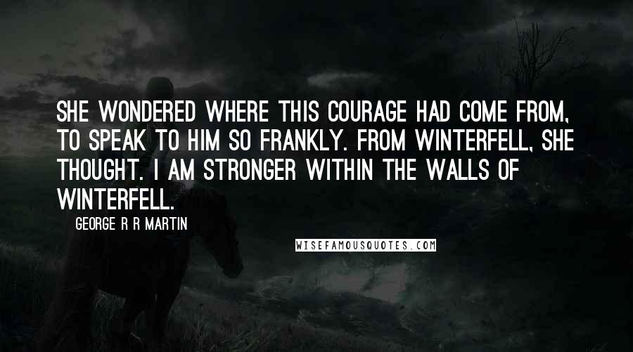 George R R Martin Quotes: She wondered where this courage had come from, to speak to him so frankly. From Winterfell, she thought. I am stronger within the walls of Winterfell.