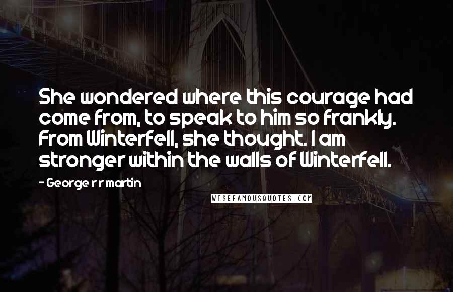 George R R Martin Quotes: She wondered where this courage had come from, to speak to him so frankly. From Winterfell, she thought. I am stronger within the walls of Winterfell.