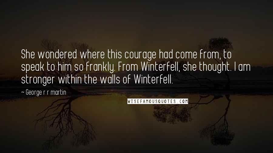 George R R Martin Quotes: She wondered where this courage had come from, to speak to him so frankly. From Winterfell, she thought. I am stronger within the walls of Winterfell.