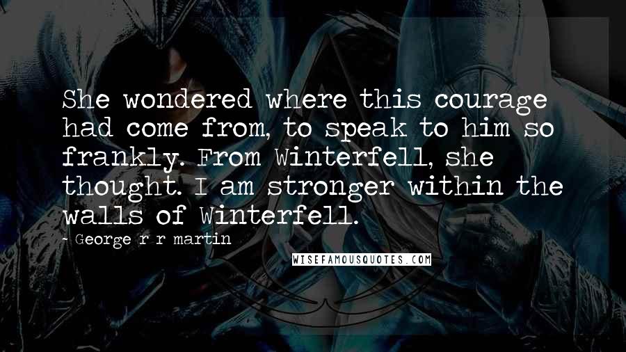 George R R Martin Quotes: She wondered where this courage had come from, to speak to him so frankly. From Winterfell, she thought. I am stronger within the walls of Winterfell.