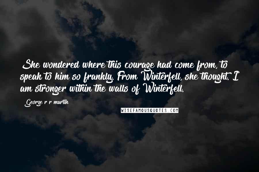 George R R Martin Quotes: She wondered where this courage had come from, to speak to him so frankly. From Winterfell, she thought. I am stronger within the walls of Winterfell.