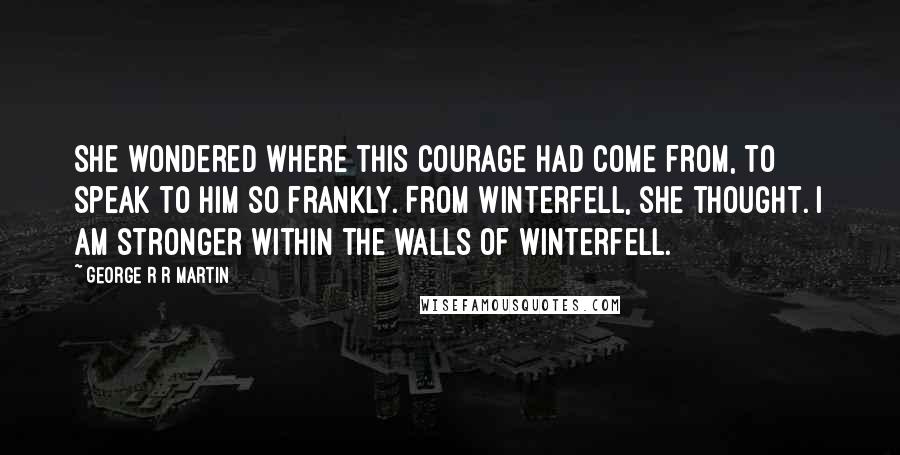 George R R Martin Quotes: She wondered where this courage had come from, to speak to him so frankly. From Winterfell, she thought. I am stronger within the walls of Winterfell.