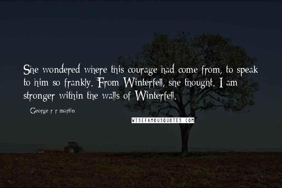 George R R Martin Quotes: She wondered where this courage had come from, to speak to him so frankly. From Winterfell, she thought. I am stronger within the walls of Winterfell.