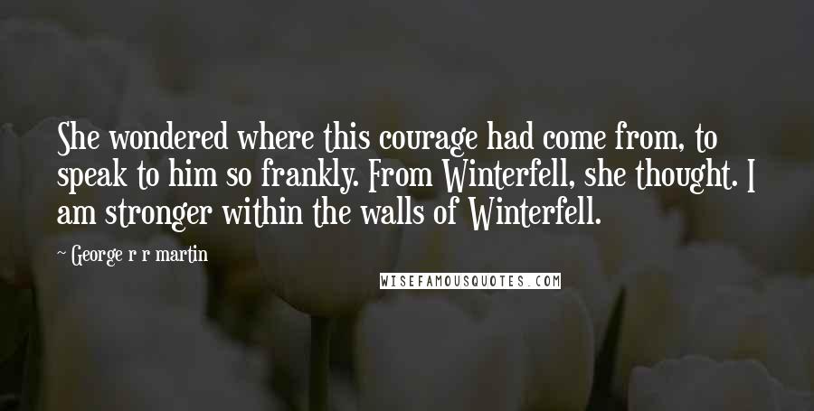 George R R Martin Quotes: She wondered where this courage had come from, to speak to him so frankly. From Winterfell, she thought. I am stronger within the walls of Winterfell.