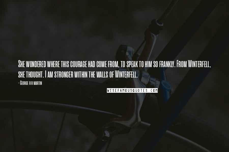 George R R Martin Quotes: She wondered where this courage had come from, to speak to him so frankly. From Winterfell, she thought. I am stronger within the walls of Winterfell.