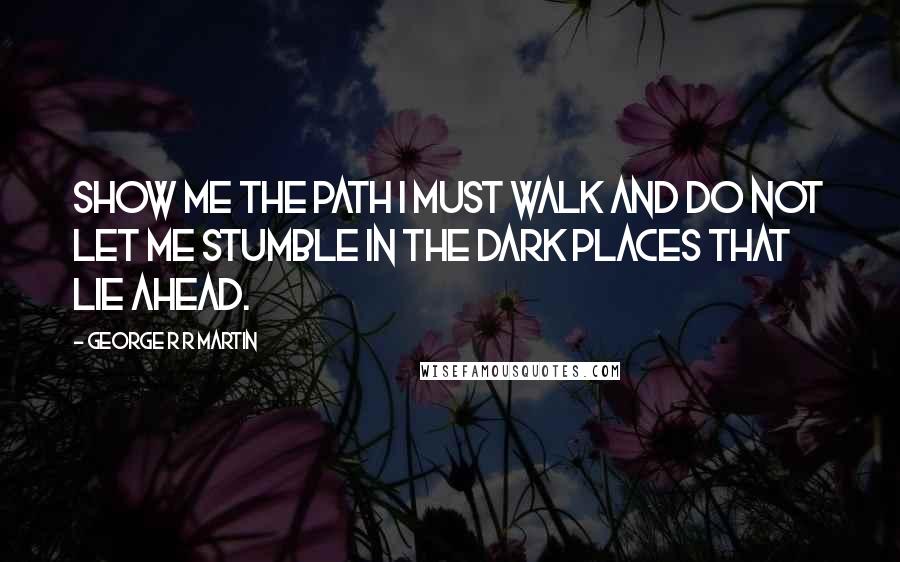 George R R Martin Quotes: Show me the path I must walk and do not let me stumble in the dark places that lie ahead.