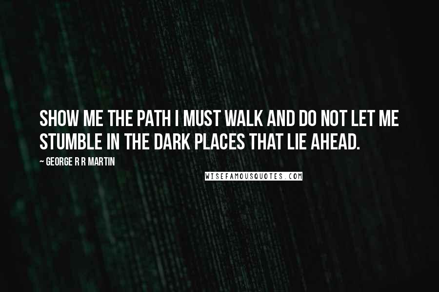 George R R Martin Quotes: Show me the path I must walk and do not let me stumble in the dark places that lie ahead.