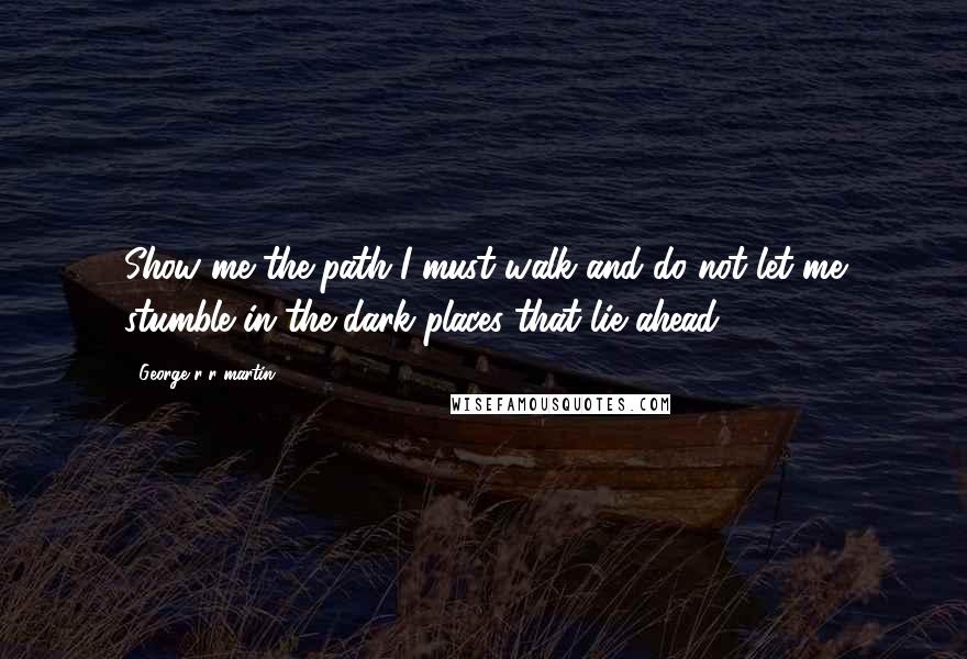 George R R Martin Quotes: Show me the path I must walk and do not let me stumble in the dark places that lie ahead.