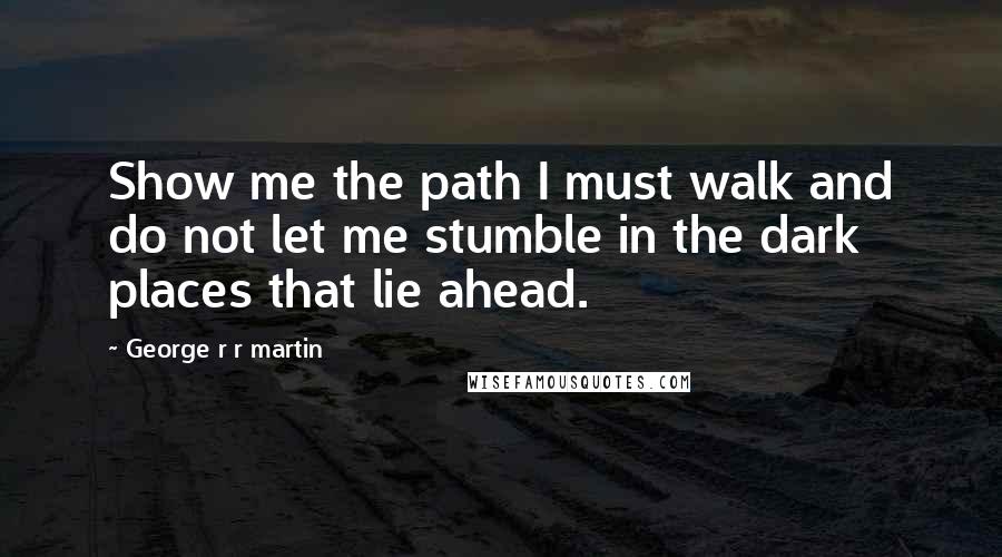 George R R Martin Quotes: Show me the path I must walk and do not let me stumble in the dark places that lie ahead.