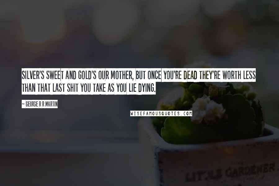 George R R Martin Quotes: Silver's sweet and gold's our mother, but once you're dead they're worth less than that last shit you take as you lie dying.