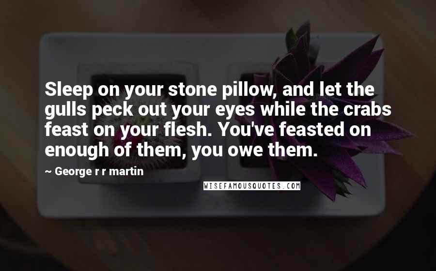 George R R Martin Quotes: Sleep on your stone pillow, and let the gulls peck out your eyes while the crabs feast on your flesh. You've feasted on enough of them, you owe them.