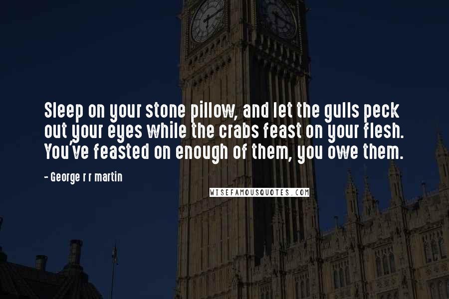 George R R Martin Quotes: Sleep on your stone pillow, and let the gulls peck out your eyes while the crabs feast on your flesh. You've feasted on enough of them, you owe them.