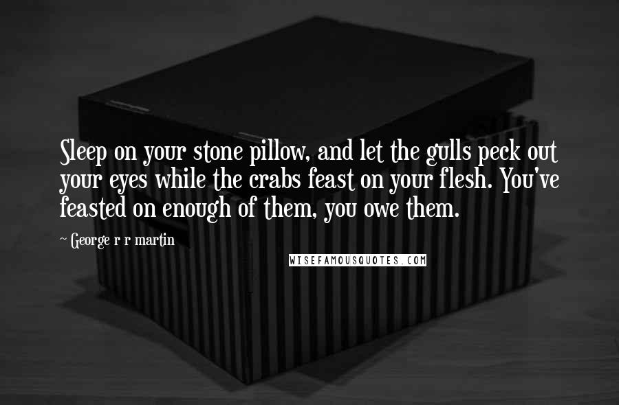 George R R Martin Quotes: Sleep on your stone pillow, and let the gulls peck out your eyes while the crabs feast on your flesh. You've feasted on enough of them, you owe them.