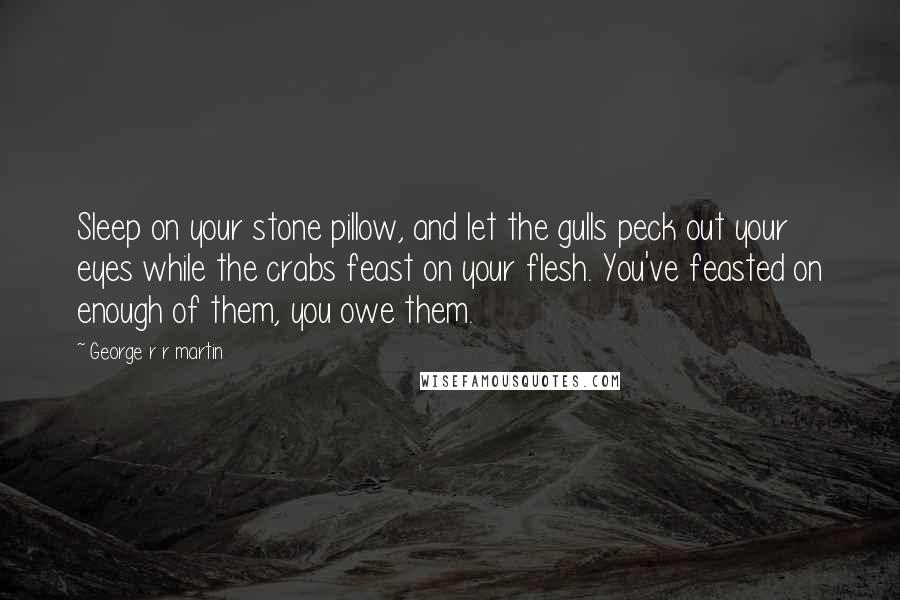 George R R Martin Quotes: Sleep on your stone pillow, and let the gulls peck out your eyes while the crabs feast on your flesh. You've feasted on enough of them, you owe them.