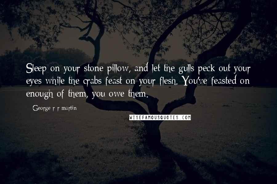 George R R Martin Quotes: Sleep on your stone pillow, and let the gulls peck out your eyes while the crabs feast on your flesh. You've feasted on enough of them, you owe them.