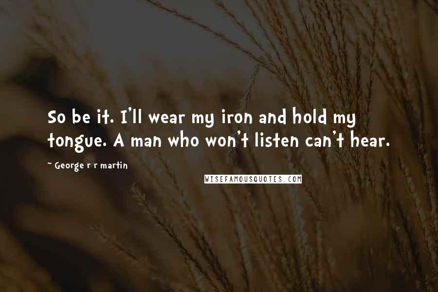 George R R Martin Quotes: So be it. I'll wear my iron and hold my tongue. A man who won't listen can't hear.
