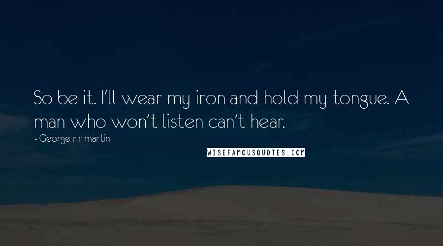 George R R Martin Quotes: So be it. I'll wear my iron and hold my tongue. A man who won't listen can't hear.