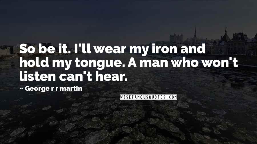 George R R Martin Quotes: So be it. I'll wear my iron and hold my tongue. A man who won't listen can't hear.