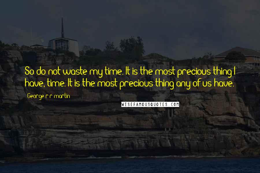 George R R Martin Quotes: So do not waste my time. It is the most precious thing I have, time. It is the most precious thing any of us have.