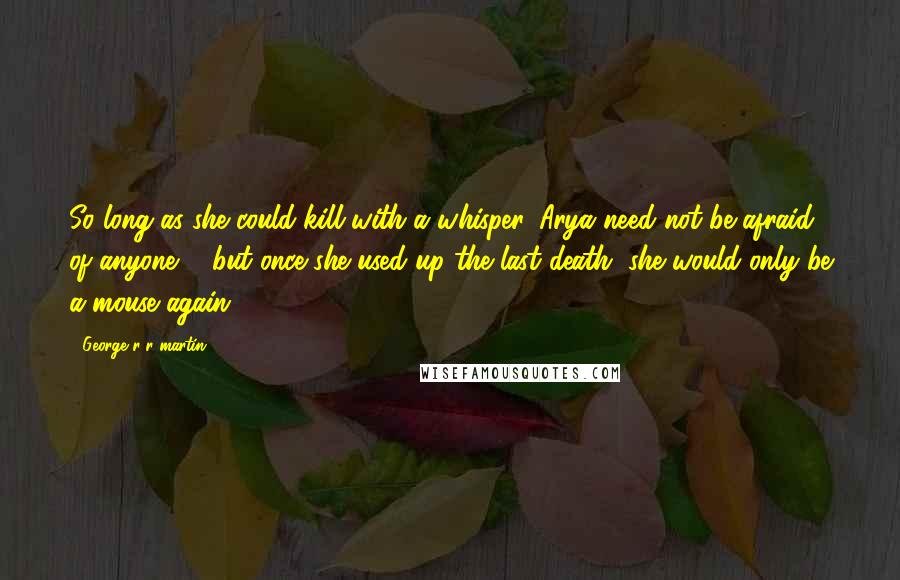 George R R Martin Quotes: So long as she could kill with a whisper, Arya need not be afraid of anyone ... but once she used up the last death, she would only be a mouse again.