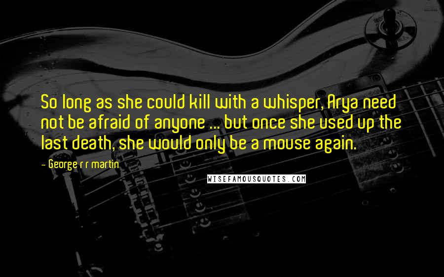 George R R Martin Quotes: So long as she could kill with a whisper, Arya need not be afraid of anyone ... but once she used up the last death, she would only be a mouse again.