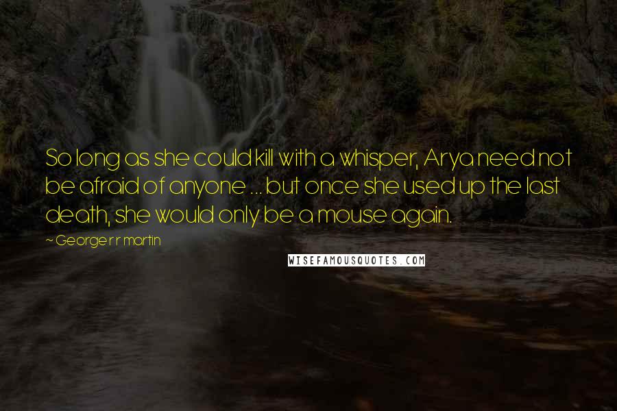 George R R Martin Quotes: So long as she could kill with a whisper, Arya need not be afraid of anyone ... but once she used up the last death, she would only be a mouse again.