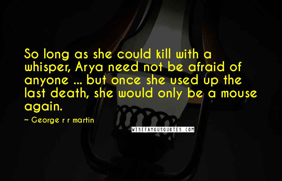 George R R Martin Quotes: So long as she could kill with a whisper, Arya need not be afraid of anyone ... but once she used up the last death, she would only be a mouse again.