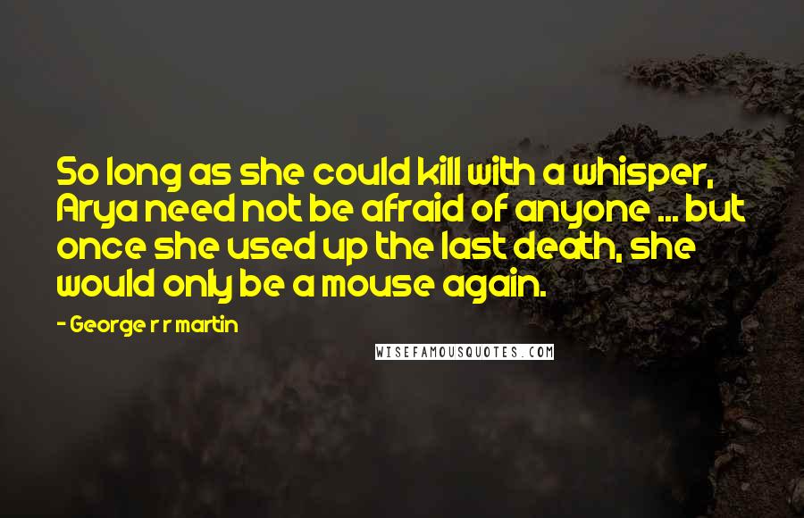 George R R Martin Quotes: So long as she could kill with a whisper, Arya need not be afraid of anyone ... but once she used up the last death, she would only be a mouse again.