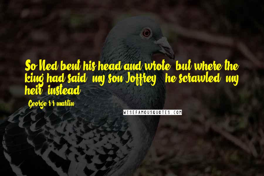 George R R Martin Quotes: So Ned bent his head and wrote, but where the king had said "my son Joffrey," he scrawled "my heir" instead.