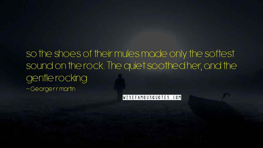 George R R Martin Quotes: so the shoes of their mules made only the softest sound on the rock. The quiet soothed her, and the gentle rocking