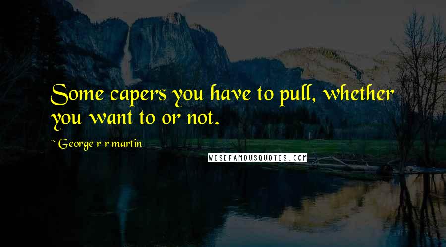 George R R Martin Quotes: Some capers you have to pull, whether you want to or not.